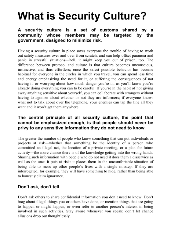 What is Security Culture? A security culture is a set of customs shared by a community whose members may be targeted by the government, designed to minimize risk. Having a sccurity culture in place saves everyone the trouble of having to work out safety measures over and over from scratch, and can help offset paranoia and panic in’stressful situations—hell, it might keep you out of prison, too. The difference between protocol and culture is that culture becomes unconscious, instinctive, and thus effortless; once the safest possible behavior has become habitual for everyone in the circles in which you travel, you can spend less time and energy emphasizing the need for i, or suffering the consequences of not having it, or worrying about how much danger you’re in, as you’ll know you’re already doing everything you can to be carcful. IT you’re in the habit of not giving away anything sensitive about yourself, you can collaborate with strangers without having to agonize about whether o not they are informers; if everyone knows what not to talk about over the telephone, your enemies can tap the line all they want and it won’t get them anywhere. The central principle of all security culture, the point that cannot be emphasized enough, is that people should never be privy to any sensitive information they do not need to know. The greater the number of people who know something that can put individuals or projects at risk—whether that something be the identity of a person who commitied an illegal act, the location of private meeting, or a plan for future activity—the more chance there is of the knowledge getting into the wrong hands. Sharing such information with people who do not nced it does them a disservice as well as the ones it puts at risk: it places them in the uncomfortable situation of being able to mess up other people’s lives with a single misstep. If they arc interrogated, for example, they will have something to hide, rather than being able to honestly claim ignorance. Don’t ask, don’t tell. Don’t ask others 1o share confidential information you don’t need to know. Don’t brag about llegal things you or others have done, or mention things that are going to happen or might happen, or even refer to another person’s interest in being involved in such activities. Stay aware whenever you speak; don’t let chance allusions drop out thoughtlessly.